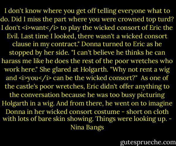 I don't know where you get off telling everyone what to do. Did I miss the part where you were crowned top turd? I don't <i>want</i> to play the wicked consort of Eric the Evil. Last time I looked, there wasn't a wicked consort clause in my contract." Donna turned to Eric as he stopped by her side. "I can't believe he thinks he can harass me like he does the rest of the poor wretches who work here." She glared at Holgarth. "Why not rent a wig and <i>you</i> can be the wicked consort?"<br /><br />As one of the castle's poor wretches, Eric didn't offer anything to the conversation because he was too busy picturing Holgarth in a wig. And from there, he went on to imagine Donna in her wicked consort costume - short on cloth with lots of bare skin showing. Things were looking up. - Nina Bangs