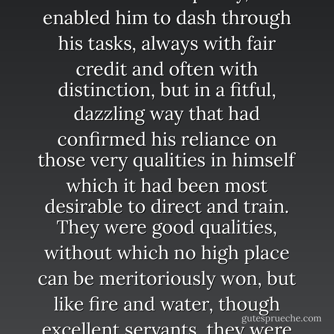 He had been educated in no habits of application and concentration. The system which had addressed him in exactly the same manner as it had addressed hundreds of other boys, all varying in character and capacity, had enabled him to dash through his tasks, always with fair credit and often with distinction, but in a fitful, dazzling way that had confirmed his reliance on those very qualities in himself which it had been most desirable to direct and train. They were good qualities, without which no high place can be meritoriously won, but like fire and water, though excellent servants, they were very bad masters. If they had been under Richard’s direction, they would have been his friends; but Richard being under their direction, they became his enemies. - Charles Dickens