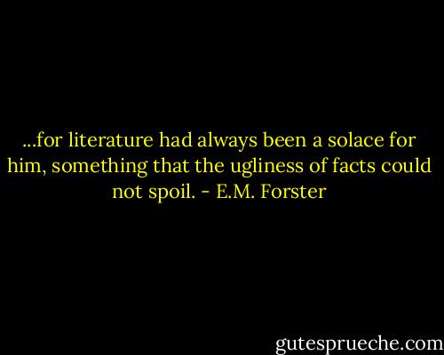 ...for literature had always been a solace for him, something that the ugliness of facts could not spoil. - E.M. Forster