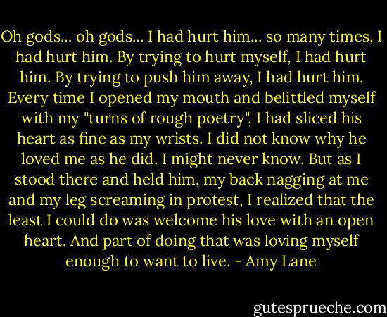 Oh gods... oh gods... I had hurt him... so many times, I had hurt him. By trying to hurt myself, I had hurt him. By trying to push him away, I had hurt him. Every time I opened my mouth and belittled myself with my "turns of rough poetry", I had sliced his heart as fine as my wrists. I did not know why he loved me as he did. I might never know. But as I stood there and held him, my back nagging at me and my leg screaming in protest, I realized that the least I could do was welcome his love with an open heart. And part of doing that was loving myself enough to want to live. - Amy Lane