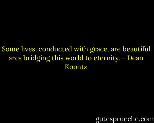 Some lives, conducted with grace, are beautiful arcs bridging this world to eternity. - Dean Koontz