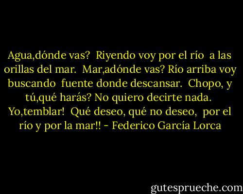 Agua,dónde vas? <br />Riyendo voy por el río <br />a las orillas del mar.<br /><br />Mar,adónde vas?<br />Río arriba voy buscando <br />fuente donde descansar.<br /><br />Chopo, y tú,qué harás?<br />No quiero decirte nada. <br />Yo,temblar!<br /><br />Qué deseo, qué no deseo, <br />por el río y por la mar!! - Federico García Lorca