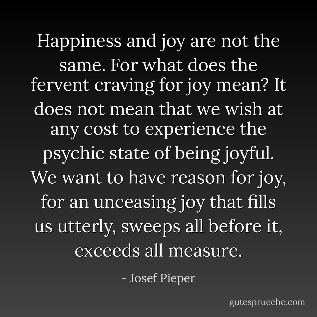 Happiness and joy are not the same. For what does the fervent craving for joy mean? It does not mean that we wish at any cost to experience the psychic state of being joyful. We want to have reason for joy, for an unceasing joy that fills us utterly, sweeps all before it, exceeds all measure. - Josef Pieper