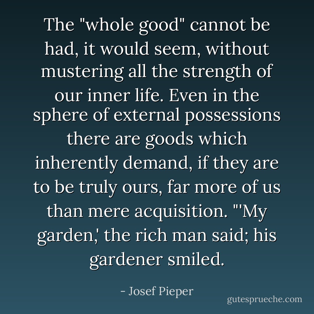 The "whole good" cannot be had, it would seem, without mustering all the strength of our inner life. Even in the sphere of external possessions there are goods which inherently demand, if they are to be truly ours, far more of us than mere acquisition. "'My garden,' the rich man said; his gardener smiled. - Josef Pieper