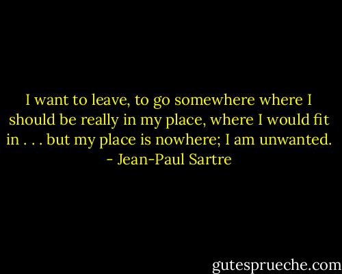 I want to leave, to go somewhere where I should be really in my place, where I would fit in . . . but my place is nowhere; I am unwanted. - Jean-Paul Sartre