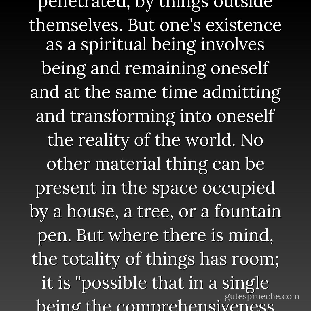 Material things have closed boundaries; they are not accessible, cannot be penetrated, by things outside themselves. But one's existence as a spiritual being involves being and remaining oneself and at the same time admitting and transforming into oneself the reality of the world. No other material thing can be present in the space occupied by a house, a tree, or a fountain pen. But where there is mind, the totality of things has room; it is "possible that in a single being the comprehensiveness of the whole universe may dwell. - Josef Pieper