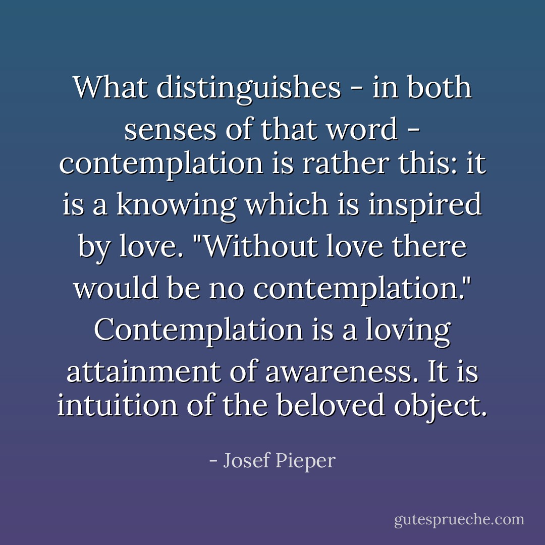 What distinguishes - in both senses of that word - contemplation is rather this: it is a knowing which is inspired by love. "Without love there would be no contemplation." Contemplation is a loving attainment of awareness. It is intuition of the beloved object. - Josef Pieper