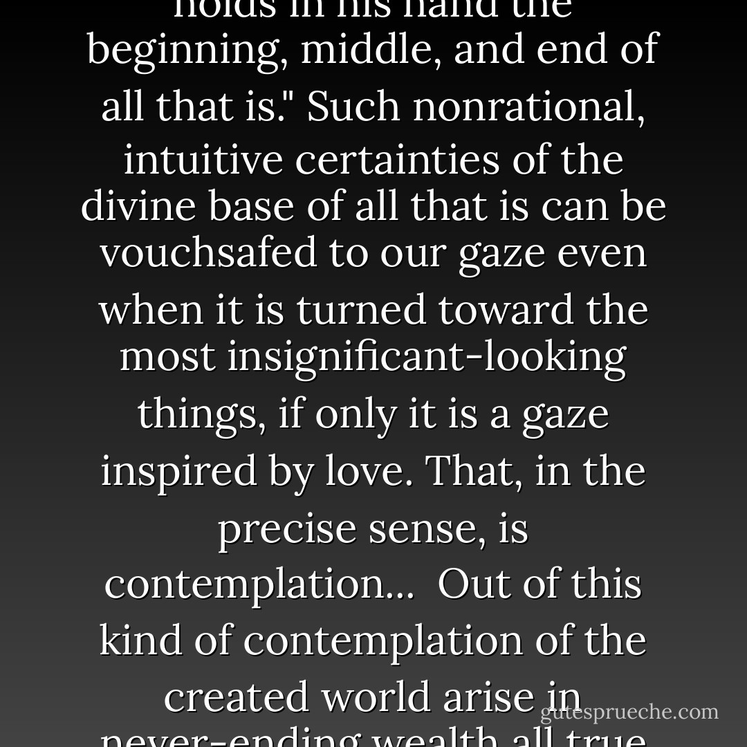 Who among us has not suddenly looked into his child's face, in the midst of the toils and troubles of everyday life, and at that moment "seen" that everything which is good, is loved and lovable, loved by God! Such certainties all mean, at bottom, one and the same thing: that the world is plumb and sound; that everything comes to its appointed goal; that in spite of all appearances, underlying all things is - peace, salvation, gloria; that nothing and no one is lost; that "God holds in his hand the beginning, middle, and end of all that is." Such nonrational, intuitive certainties of the divine base of all that is can be vouchsafed to our gaze even when it is turned toward the most insignificant-looking things, if only it is a gaze inspired by love. That, in the precise sense, is contemplation...<br /><br />Out of this kind of contemplation of the created world arise in never-ending wealth all true poetry and all real art, for it is the nature of poetry and art to be paean and praise heard above all the wails of lamentation. No one who is not capable of such contemplation can grasp poetry in a poetic fashion, that is to say, in the only meaningful fashion. The indispensability, the vital function of the arts in man's life, consists above all in this: that through them contemplation of the created world is kept alive and active. - Josef Pieper
