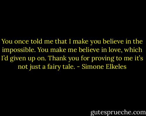 You once told me that I make you believe in the impossible. You make me believe in love, which I’d given up on. Thank you for proving to me it’s not just a fairy tale. - Simone Elkeles