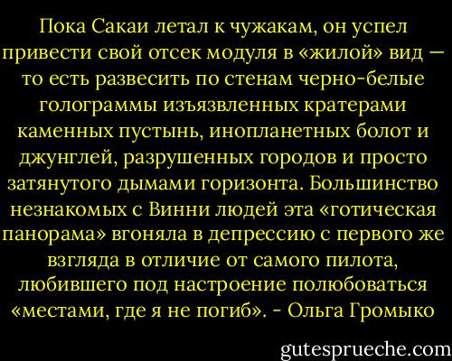 Пока Сакаи летал к чужакам, он успел привести свой отсек модуля в «жилой» вид — то есть развесить по стенам черно-белые голограммы изъязвленных кратерами каменных пустынь, инопланетных болот и джунглей, разрушенных городов и просто затянутого дымами горизонта. Большинство незнакомых с Винни людей эта «готическая панорама» вгоняла в депрессию с первого же взгляда в отличие от самого пилота, любившего под настроение полюбоваться «местами, где я не погиб». - Ольга Громыко