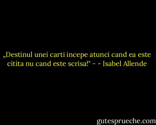 „Destinul unei carti incepe atunci cand ea este citita nu cand este scrisa!" - - Isabel Allende
