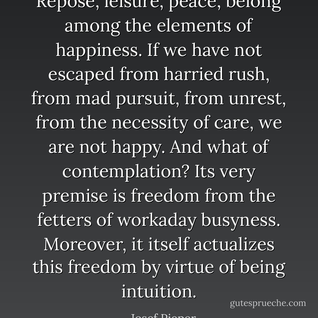 Repose, leisure, peace, belong among the elements of happiness. If we have not escaped from harried rush, from mad pursuit, from unrest, from the necessity of care, we are not happy. And what of contemplation? Its very premise is freedom from the fetters of workaday busyness. Moreover, it itself actualizes this freedom by virtue of being intuition. - Josef Pieper