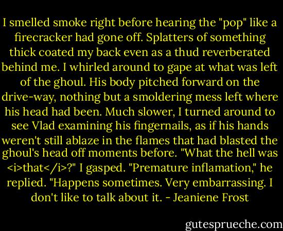 I smelled smoke right before hearing the "pop" like a firecracker had gone off. Splatters of something thick coated my back even as a thud reverberated behind me. I whirled around to gape at what was left of the ghoul. His body pitched forward on the drive-way, nothing but a smoldering mess left where his head had been.<br />Much slower, I turned around to see Vlad examining his fingernails, as if his hands weren't still ablaze in the flames that had blasted the ghoul's head off moments before.<br />"What the hell was <i>that</i>?" I gasped.<br />"Premature inflamation," he replied. "Happens sometimes. Very embarrassing. I don't like to talk about it. - Jeaniene Frost
