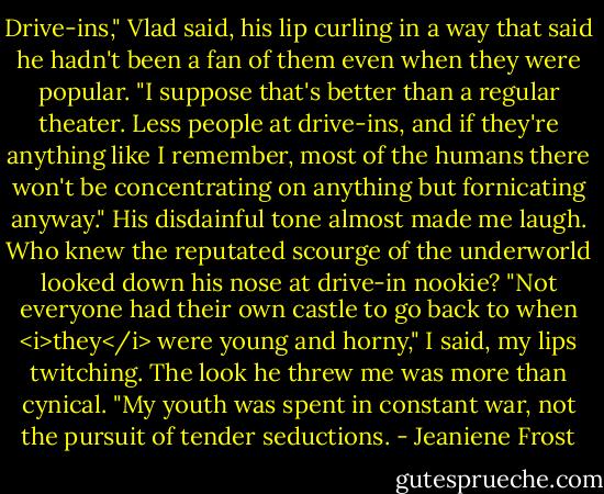 Drive-ins," Vlad said, his lip curling in a way that said he hadn't been a fan of them even when they were popular. "I suppose that's better than a regular theater. Less people at drive-ins, and if they're anything like I remember, most of the humans there won't be concentrating on anything but fornicating anyway."<br />His disdainful tone almost made me laugh. Who knew the reputated scourge of the underworld looked down his nose at drive-in nookie?<br />"Not everyone had their own castle to go back to when <i>they</i> were young and horny," I said, my lips twitching.<br />The look he threw me was more than cynical. "My youth was spent in constant war, not the pursuit of tender seductions. - Jeaniene Frost