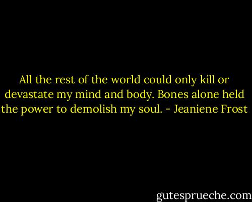 All the rest of the world could only kill or devastate my mind and body. Bones alone held the power to demolish my soul. - Jeaniene Frost