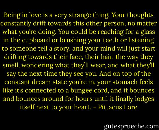 Being in love is a very strange thing. Your thoughts constantly drift towards this other person, no matter what you’re doing. You could be reaching for a glass in the cupboard or brushing your teeth or listening to someone tell a story, and your mind will just start drifting towards their face, their hair, the way they smell, wondering what they’ll wear, and what they’ll say the next time they see you. And on top of the constant dream state you’re in, your stomach feels like it’s connected to a bungee cord, and it bounces and bounces around for hours until it finally lodges itself next to your heart. - Pittacus Lore