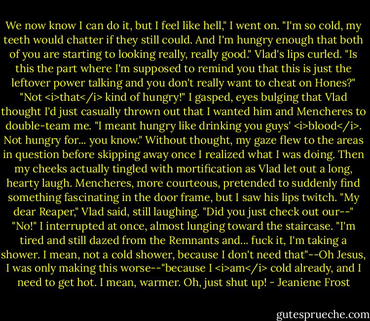 We now know I can do it, but I feel like hell," I went on. "I'm so cold, my teeth would chatter if they still could. And I'm hungry enough that both of you are starting to looking really, really good."<br />Vlad's lips curled. "Is this the part where I'm supposed to remind you that this is just the leftover power talking and you don't really want to cheat on Hones?"<br />"Not <i>that</i> kind of hungry!" I gasped, eyes bulging that Vlad thought I'd just casually thrown out that I wanted him and Mencheres to double-team me. "I meant hungry like drinking you guys' <i>blood</i>. Not hungry for... you know."<br />Without thought, my gaze flew to the areas in question before skipping away once I realized what I was doing. Then my cheeks actually tingled with mortification as Vlad let out a long, hearty laugh. Mencheres, more courteous, pretended to suddenly find something fascinating in the door frame, but I saw his lips twitch.<br />"My dear Reaper," Vlad said, still laughing. "Did you just check out our--"<br />"No!" I interrupted at once, almost lunging toward the staircase. "I'm tired and still dazed from the Remnants and... fuck it, I'm taking a shower. I mean, not a cold shower, because I don't need that"--Oh Jesus, I was only making this worse--"because I <i>am</i> cold already, and I need to get hot. I mean, warmer. Oh, just shut up! - Jeaniene Frost