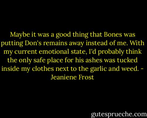 Maybe it was a good thing that Bones was putting Don's remains away instead of me. With my current emotional state, I'd probably think the only safe place for his ashes was tucked inside my clothes next to the garlic and weed. - Jeaniene Frost