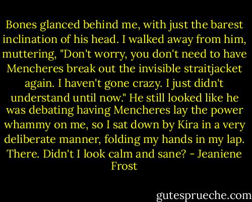 Bones glanced behind me, with just the barest inclination of his head. I walked away from him, muttering, "Don't worry, you don't need to have Mencheres break out the invisible straitjacket again. I haven't gone crazy. I just didn't understand until now."<br />He still looked like he was debating having Mencheres lay the power whammy on me, so I sat down by Kira in a very deliberate manner, folding my hands in my lap. There. Didn't I look calm and sane? - Jeaniene Frost