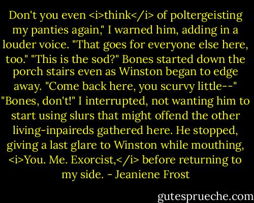 Don't you even <i>think</i> of poltergeisting my panties again," I warned him, adding in a louder voice. "That goes for everyone else here, too."<br />"This is the sod?" Bones started down the porch stairs even as Winston began to edge away. "Come back here, you scurvy little--"<br />"Bones, don't!" I interrupted, not wanting him to start using slurs that might offend the other living-inpaireds gathered here.<br />He stopped, giving a last glare to Winston while mouthing, <i>You. Me. Exorcist,</i> before returning to my side. - Jeaniene Frost