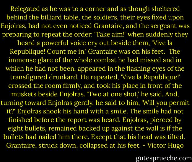 Relegated as he was to a corner and as though sheltered behind the billiard table, the soldiers, their eyes fixed upon Enjolras, had not even noticed Grantaire, and the sergeant was preparing to repeat the order: 'Take aim!' when suddenly they heard a powerful voice cry out beside them, 'Vive la Republique! Count me in.'<br />Grantaire was on his feet. <br />The immense glare of the whole combat he had missed and in which he had not been, appeared in the flashing eyes of the transfigured drunkard.<br />He repeated, 'Vive la Republique!' crossed the room firmly, and took his place in front of the muskets beside Enjolras.<br />'Two at one shot,' he said.<br />And, turning toward Enjolras gently, he said to him, 'Will you permit it?'<br />Enjolras shook his hand with a smile.<br />The smile had not finished before the report was heard.<br />Enjolras, pierced by eight bullets, remained backed up against the wall is if the bullets had nailed him there. Except that his head was tilted. <br />Grantaire, struck down, collapsed at his feet. - Victor Hugo