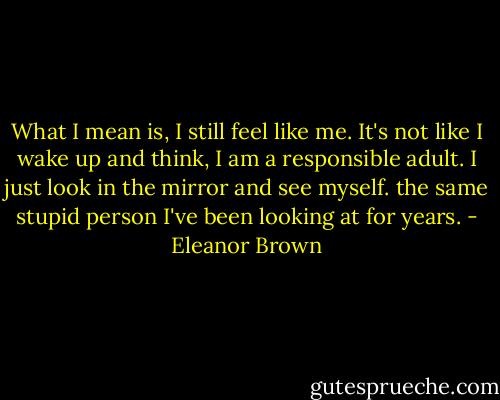 What I mean is, I still feel like me. It's not like I wake up and think, I am a responsible adult. I just look in the mirror and see myself. the same stupid person I've been looking at for years. - Eleanor Brown