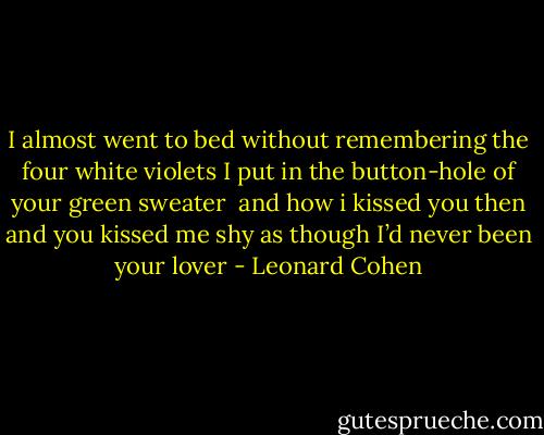 I almost went to bed<br />without remembering<br />the four white violets<br />I put in the button-hole<br />of your green sweater<br /><br />and how i kissed you then<br />and you kissed me<br />shy as though I’d<br />never been your lover - Leonard Cohen