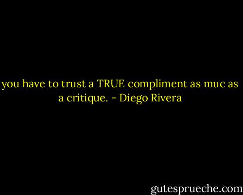 you have to trust a TRUE compliment as muc as a critique. - Diego Rivera
