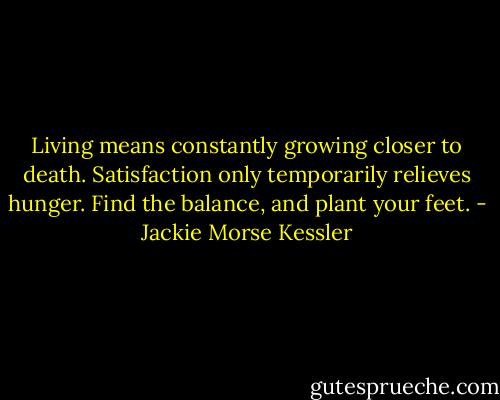 Living means constantly growing closer to death. Satisfaction only temporarily relieves hunger. Find the balance, and plant your feet. - Jackie Morse Kessler