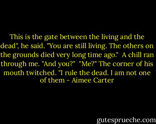 This is the gate between the living and the dead", he said. "You are still living. The others on the grounds died very long time ago."<br /><br />A chill ran through me. "And you?"<br /><br />"Me?" The corner of his mouth twitched. "I rule the dead. I am not one of them - Aimee Carter