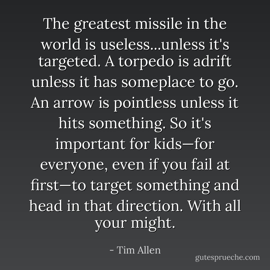 The greatest missile in the world is useless...unless it's targeted. A torpedo is adrift unless it has someplace to go. An arrow is pointless unless it hits something. So it's important for kids—for everyone, even if you fail at first—to target something and head in that direction. With all your might. - Tim Allen