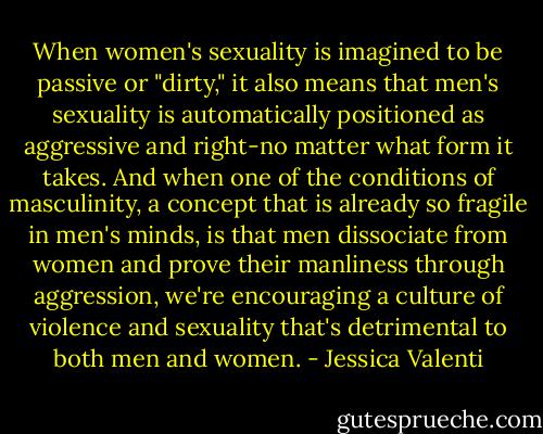 When women's sexuality is imagined to be passive or "dirty," it also means that men's sexuality is automatically positioned as aggressive and right-no matter what form it takes. And when one of the conditions of masculinity, a concept that is already so fragile in men's minds, is that men dissociate from women and prove their manliness through aggression, we're encouraging a culture of violence and sexuality that's detrimental to both men and women. - Jessica Valenti