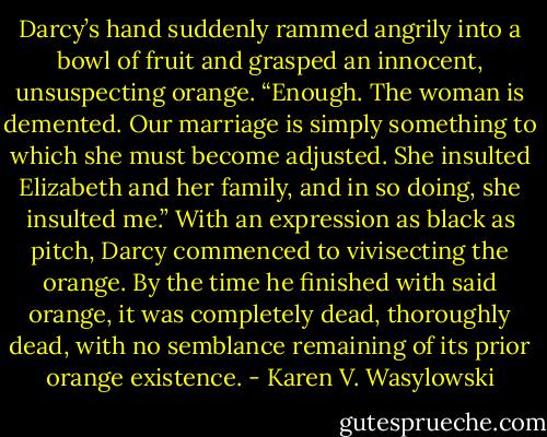 Darcy’s hand suddenly rammed angrily into a bowl of fruit and grasped an innocent, unsuspecting orange. “Enough. The woman is demented. Our marriage is simply something to which she must become adjusted. She insulted Elizabeth and her family, and in so doing, she insulted me.” With an expression as black as pitch, Darcy commenced to vivisecting the orange. By the time he finished with said orange, it was completely dead, thoroughly dead, with no semblance remaining of its prior orange existence. - Karen V. Wasylowski