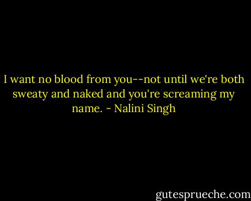 I want no blood from you--not until we're both sweaty and naked and you're screaming my name. - Nalini Singh