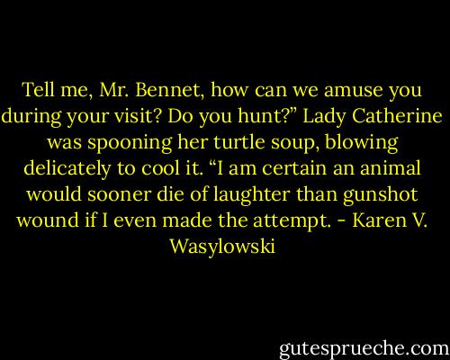 Tell me, Mr. Bennet, how can we amuse you during your visit? Do you hunt?” Lady Catherine was spooning her turtle soup, blowing delicately to cool it.<br />“I am certain an animal would sooner die of laughter than gunshot wound if I even made the attempt. - Karen V. Wasylowski