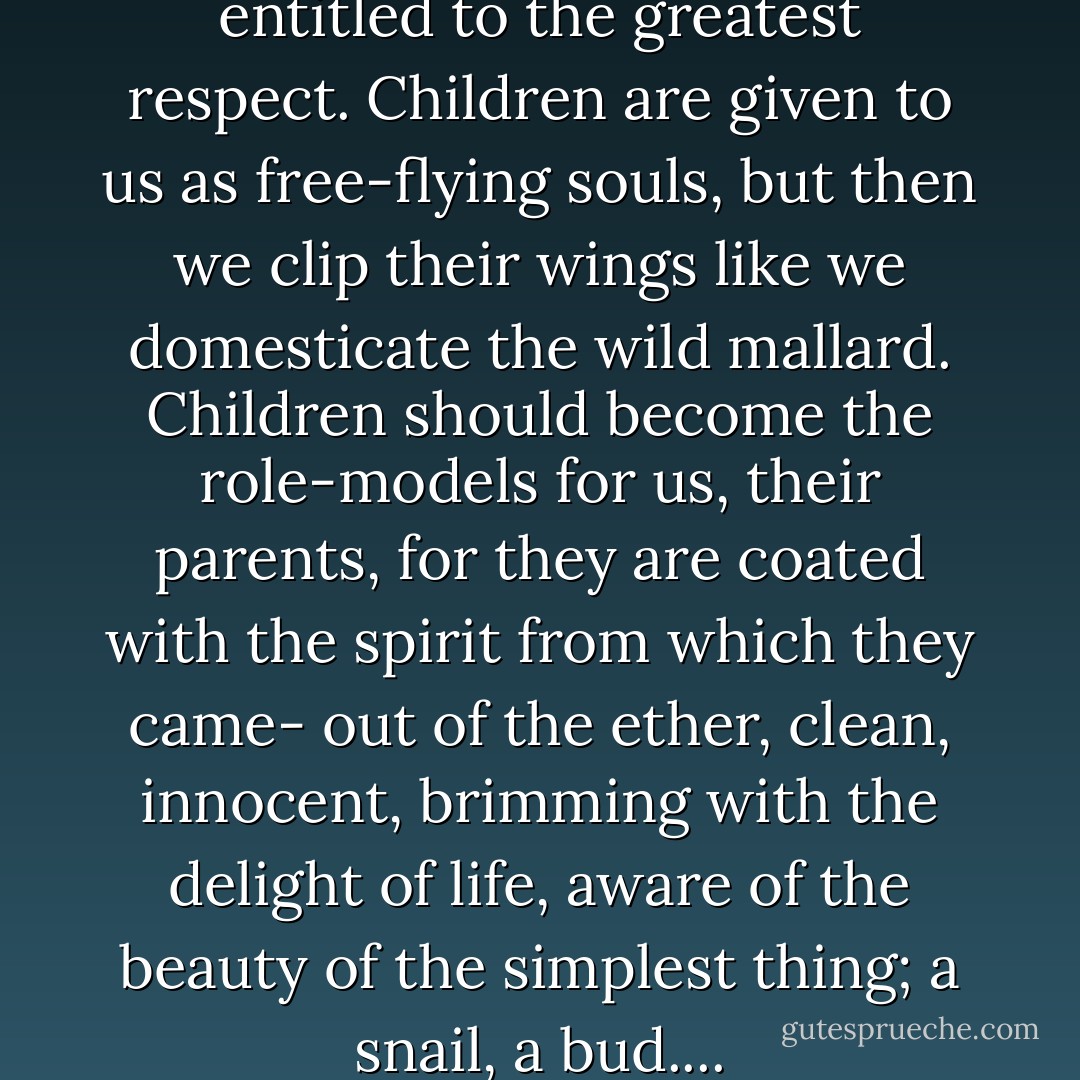 Children, as persons, are entitled to the greatest respect. Children are given to us as free-flying souls, but then we clip their wings like we domesticate the wild mallard. Children should become the role-models for us, their parents, for they are coated with the spirit from which they came- out of the ether, clean, innocent, brimming with the delight of life, aware of the beauty of the simplest thing; a snail, a bud.... - Gerry Spence