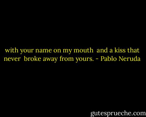 with your name on my mouth <br />and a kiss that never <br />broke away from yours. - Pablo Neruda