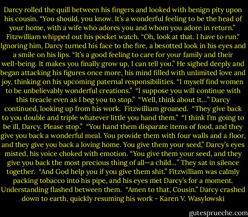 Darcy rolled the quill between his fingers and looked with benign pity upon his cousin. “You should, you know. It’s a wonderful feeling to be the head of your home, with a wife who adores you and whom you adore in return.”<br /><br />Fitzwilliam whipped out his pocket watch. “Oh, look at that. I have to run."<br />Ignoring him, Darcy turned his face to the fire, a besotted look in his eyes and a smile on his lips. “It’s a good feeling to care for your family and their well-being. It makes you finally grow up, I can tell you.” He sighed deeply and began attacking his figures once more, his mind filled with unlimited love and joy, thinking on his upcoming paternal responsibilities. “I myself find women to be unbelievably wonderful creations.”<br /><br />“I suppose you will continue with this treacle even as I beg you to stop.”<br /><br />“Well, think about it…” Darcy continued, looking up from his work.<br /><br />Fitzwilliam groaned.<br /><br />“They give back to you double and triple whatever little you hand them.”<br /><br />“I think I’m going to be ill, Darcy. Please stop.”<br /><br />“You hand them disparate items of food, and they give you back a wonderful meal. You provide them with four walls and a floor, and they give you back a loving home. You give them your seed,” Darcy’s eyes misted, his voice choked with emotion. “You give them your seed, and they give you back the most precious thing of all—a child…” They sat in silence together.<br /><br />“And God help you if you give them shit.” Fitzwilliam was calmly packing tobacco into his pipe, and his eyes met Darcy’s for a moment. Understanding flashed between them.<br /><br />“Amen to that, Cousin.” Darcy crashed down to earth, quickly resuming his work - Karen V. Wasylowski