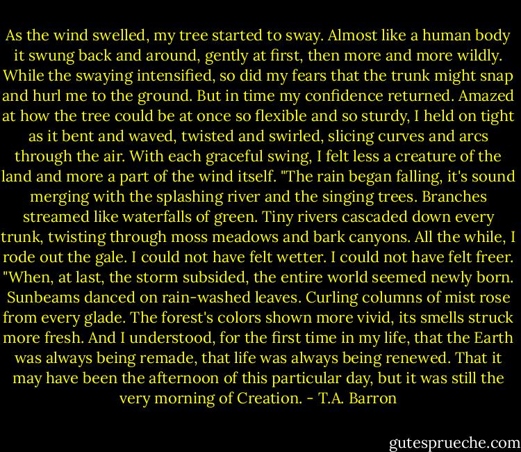 As the wind swelled, my tree started to sway. Almost like a human body it swung back and around, gently at first, then more and more wildly. While the swaying intensified, so did my fears that the trunk might snap and hurl me to the ground. But in time my confidence returned. Amazed at how the tree could be at once so flexible and so sturdy, I held on tight as it bent and waved, twisted and swirled, slicing curves and arcs through the air. With each graceful swing, I felt less a creature of the land and more a part of the wind itself.<br />"The rain began falling, it's sound merging with the splashing river and the singing trees. Branches streamed like waterfalls of green. Tiny rivers cascaded down every trunk, twisting through moss meadows and bark canyons. All the while, I rode out the gale. I could not have felt wetter. I could not have felt freer.<br />"When, at last, the storm subsided, the entire world seemed newly born. Sunbeams danced on rain-washed leaves. Curling columns of mist rose from every glade. The forest's colors shown more vivid, its smells struck more fresh. And I understood, for the first time in my life, that the Earth was always being remade, that life was always being renewed. That it may have been the afternoon of this particular day, but it was still the very morning of Creation. - T.A. Barron