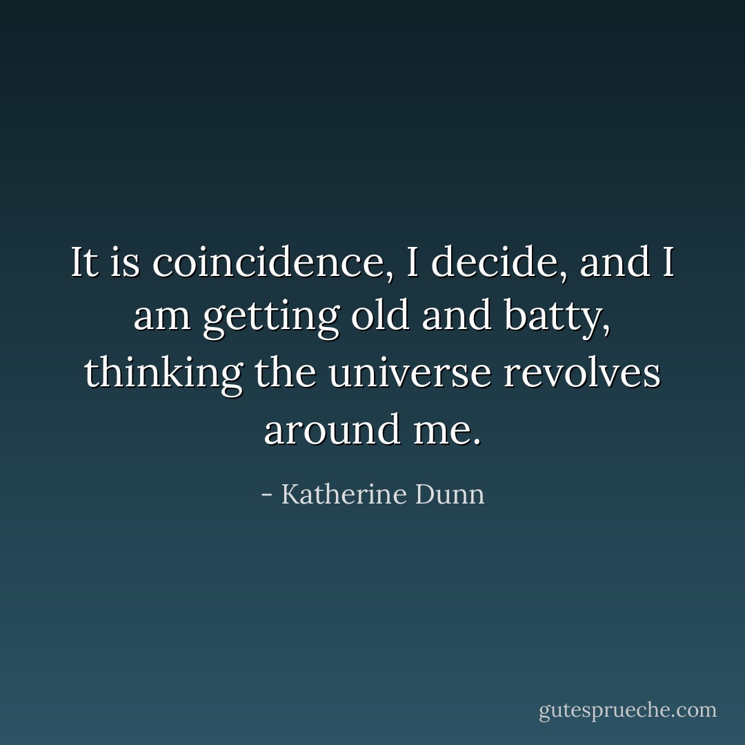 It is coincidence, I decide, and I am getting old and batty, thinking the universe revolves around me. - Katherine Dunn