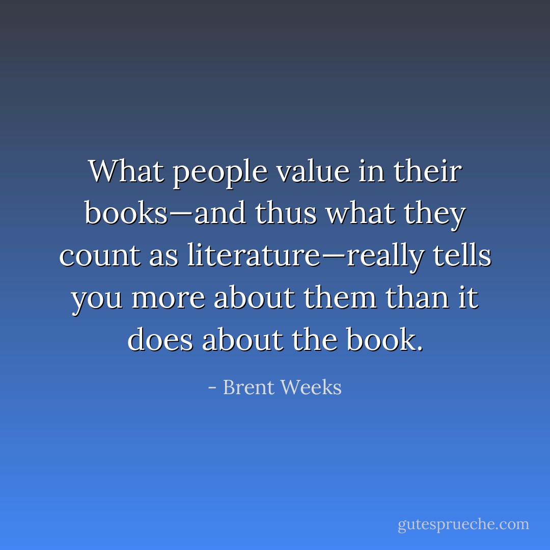 What people value in their books—and thus what they count as literature—really tells you more about them than it does about the book. - Brent Weeks