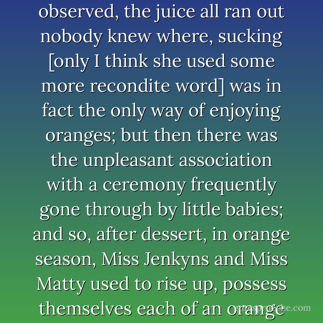 When oranges came in, a curious proceeding was gone through. Miss Jenkyns did not like to cut the fruit, for, as she observed, the juice all ran out nobody knew where, sucking [only I think she used some more recondite word] was in fact the only way of enjoying oranges; but then there was the unpleasant association with a ceremony frequently gone through by little babies; and so, after dessert, in orange season, Miss Jenkyns and Miss Matty used to rise up, possess themselves each of an orange in silence, and withdraw to the privacy of their own rooms to indulge in sucking oranges. - Elizabeth Gaskell