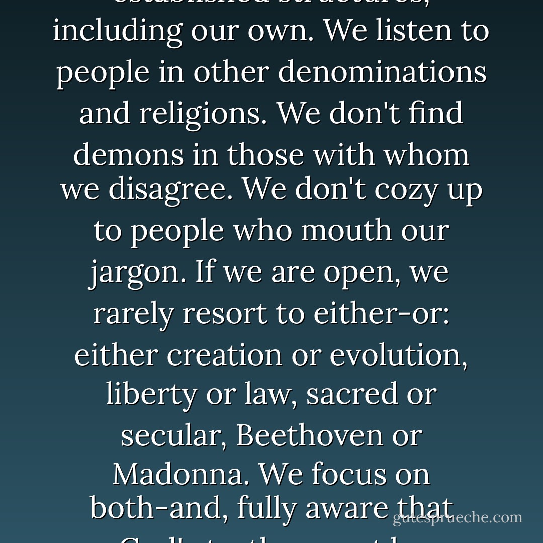 If we maintain the open-mindedness of children, we challenge fixed ideas and established structures, including our own. We listen to people in other denominations and religions. We don't find demons in those with whom we disagree. We don't cozy up to people who mouth our jargon. If we are open, we rarely resort to either-or: either creation or evolution, liberty or law, sacred or secular, Beethoven or Madonna. We focus on both-and, fully aware that God's truth cannot be imprisoned in a small definition.  - Brennan Manning
