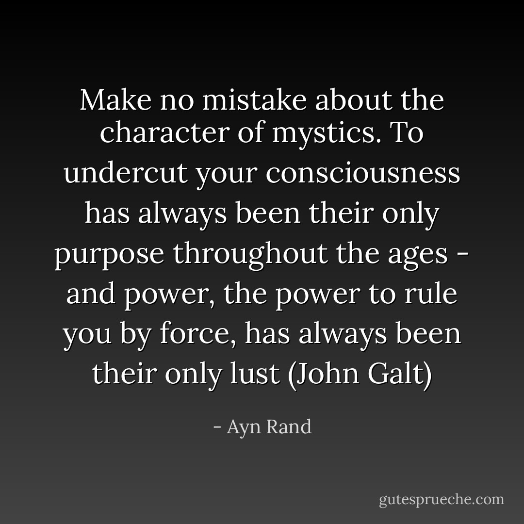Make no mistake about the character of mystics. To undercut your consciousness has always been their only purpose throughout the ages - and power, the power to rule you by force, has always been their only lust (John Galt) - Ayn Rand
