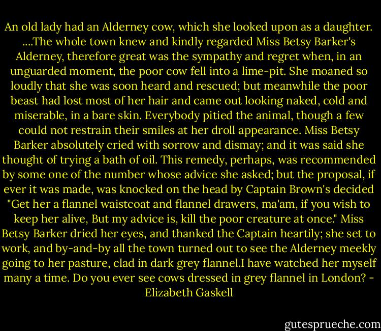 An old lady had an Alderney cow, which she looked upon as a daughter. ....The whole town knew and kindly regarded Miss Betsy Barker's Alderney, therefore great was the sympathy and regret when, in an unguarded moment, the poor cow fell into a lime-pit. She moaned so loudly that she was soon heard and rescued; but meanwhile the poor beast had lost most of her hair and came out looking naked, cold and miserable, in a bare skin. Everybody pitied the animal, though a few could not restrain their smiles at her droll appearance. Miss Betsy Barker absolutely cried with sorrow and dismay; and it was said she thought of trying a bath of oil. This remedy, perhaps, was recommended by some one of the number whose advice she asked; but the proposal, if ever it was made, was knocked on the head by Captain Brown's decided "Get her a flannel waistcoat and flannel drawers, ma'am, if you wish to keep her alive, But my advice is, kill the poor creature at once."<br />Miss Betsy Barker dried her eyes, and thanked the Captain heartily; she set to work, and by-and-by all the town turned out to see the Alderney meekly going to her pasture, clad in dark grey flannel.I have watched her myself many a time. Do you ever see cows dressed in grey flannel in London? - Elizabeth Gaskell