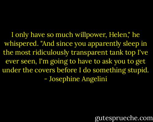 I only have so much willpower, Helen," he whispered. "And since you apparently sleep in the most ridiculously transparent tank top I've ever seen, I'm going to have to ask you to get under the covers before I do something stupid. - Josephine Angelini