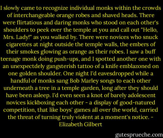 I slowly came to recognize individual monks within the crowds of interchangeable orange robes and shaved heads. There were flirtatious and daring monks who stood on each other's shoulders to peek over the temple at you and call out "Hello, Mrs. Lady!" as you walked by. There were novices who snuck cigarettes at night outside the temple walls, the embers of their smokes glowing as orange as their robes. I saw a buff teenage monk doing push-ups, and I spotted another one with an unexpectdely gangsterish tattoo of a knife emblazoned on one golden shoulder. One night I'd eavesdropped while a handful of monks sang Bob Marley songs to each other underneath a tree in a temple garden, long after they should have been asleep. I'd even seen a knot of barely adolescent novices kickboxing each other - a display of good-natured competition, that like boys' games all over the world, carried the threat of turning truly violent at a moment's notice. - Elizabeth Gilbert