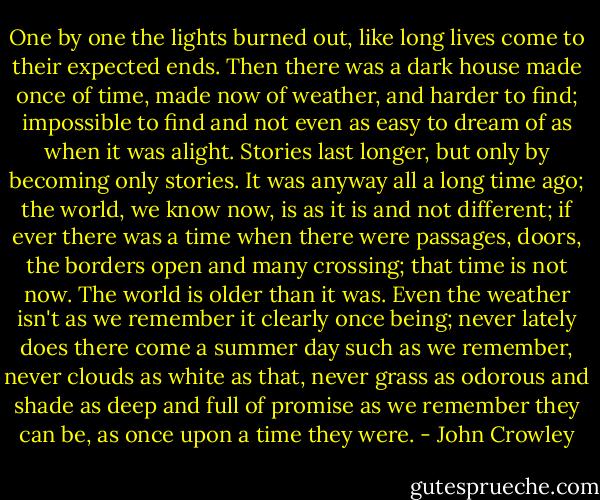 One by one the lights burned out, like long lives come to their expected ends. Then there was a dark house made once of time, made now of weather, and harder to find; impossible to find and not even as easy to dream of as when it was alight. Stories last longer, but only by becoming only stories. It was anyway all a long time ago; the world, we know now, is as it is and not different; if ever there was a time when there were passages, doors, the borders open and many crossing; that time is not now. The world is older than it was. Even the weather isn't as we remember it clearly once being; never lately does there come a summer day such as we remember, never clouds as white as that, never grass as odorous and shade as deep and full of promise as we remember they can be, as once upon a time they were. - John Crowley