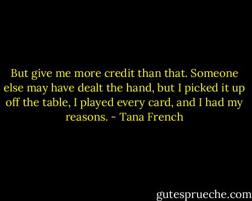 But give me more credit than that. Someone else may have dealt the hand, but I picked it up off the table, I played every card, and I had my reasons. - Tana French