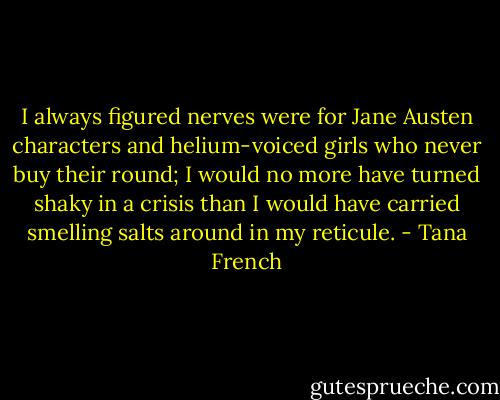 I always figured nerves were for Jane Austen characters and helium-voiced girls who never buy their round; I would no more have turned shaky in a crisis than I would have carried smelling salts around in my reticule. - Tana French
